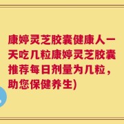 康婷灵芝胶囊健康人一天吃几粒康婷灵芝胶囊推荐每日剂量为几粒，助您保健养生)