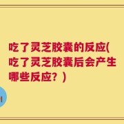吃了灵芝胶囊的反应(吃了灵芝胶囊后会产生哪些反应？)