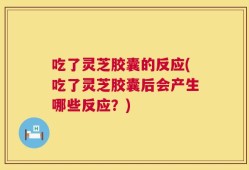 吃了灵芝胶囊的反应(吃了灵芝胶囊后会产生哪些反应？)