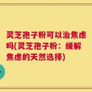 灵芝孢子粉可以治焦虑吗(灵芝孢子粉：缓解焦虑的天然选择)
