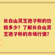 长白山灵芝孢子粉的价格多少？了解长白山灵芝孢子粉的市场行情？