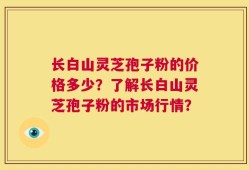长白山灵芝孢子粉的价格多少？了解长白山灵芝孢子粉的市场行情？