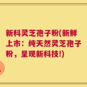 新科灵芝孢子粉(新鲜上市：纯天然灵芝孢子粉，呈现新科技!)