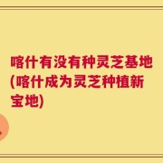 喀什有没有种灵芝基地(喀什成为灵芝种植新宝地)