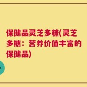 保健品灵芝多糖(灵芝多糖：营养价值丰富的保健品)