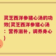 灵芝西洋参猪心汤的功效(灵芝西洋参猪心汤：营养滋补，调养身心)