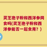 灵芝孢子粉和西洋参同食吗(灵芝孢子粉和西洋参能否一起食用？)