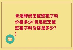 青溪牌灵芝破壁孢子粉价格多少(青溪灵芝破壁孢子粉价格是多少？)