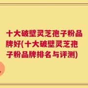 十大破壁灵芝孢子粉品牌好(十大破壁灵芝孢子粉品牌排名与评测)