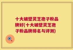 十大破壁灵芝孢子粉品牌好(十大破壁灵芝孢子粉品牌排名与评测)