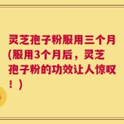 灵芝孢子粉服用三个月(服用3个月后，灵芝孢子粉的功效让人惊叹！)