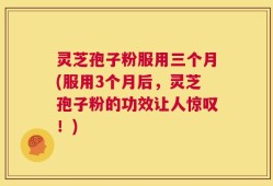 灵芝孢子粉服用三个月(服用3个月后，灵芝孢子粉的功效让人惊叹！)