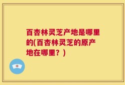 百杏林灵芝产地是哪里的(百杏林灵芝的原产地在哪里？)