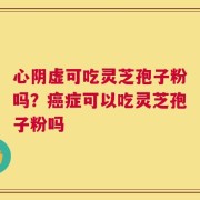 心阴虚可吃灵芝孢子粉吗？癌症可以吃灵芝孢子粉吗