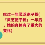 吃过一年灵芝孢子粉(「灵芝孢子粉」一年后，她的身体有了重大的变化)
