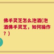 佛手灵芝怎么泡酒(泡酒佛手灵芝，如何操作？)