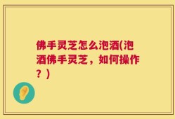 佛手灵芝怎么泡酒(泡酒佛手灵芝，如何操作？)