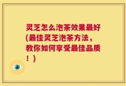 灵芝怎么泡茶效果最好(最佳灵芝泡茶方法，教你如何享受最佳品质！)