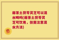 藤茶土茯苓灵芝可以混水喝吗(藤茶土茯苓灵芝可饮用，但需注意混水方法)