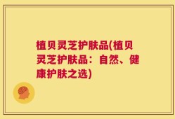 植贝灵芝护肤品(植贝灵芝护肤品：自然、健康护肤之选)