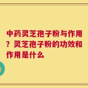 中药灵芝孢子粉与作用？灵芝孢子粉的功效和作用是什么