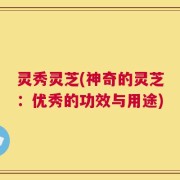 灵秀灵芝(神奇的灵芝：优秀的功效与用途)