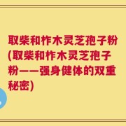 取柴和柞木灵芝孢子粉(取柴和柞木灵芝孢子粉——强身健体的双重秘密)