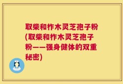 取柴和柞木灵芝孢子粉(取柴和柞木灵芝孢子粉——强身健体的双重秘密)