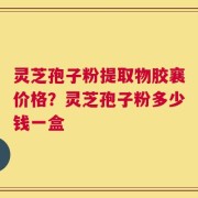 灵芝孢子粉提取物胶襄价格？灵芝孢子粉多少钱一盒