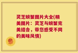 灵芝螃蟹图片大全(精美图片：灵芝与螃蟹完美结合，带您感受不同的美味风情)