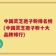 中国灵芝孢子粉排名榜(中国灵芝孢子粉十大品牌排行)