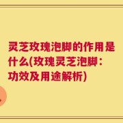 灵芝玫瑰泡脚的作用是什么(玫瑰灵芝泡脚：功效及用途解析)