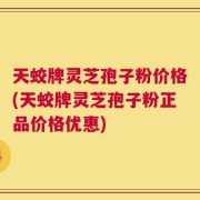 天蛟牌灵芝孢子粉价格(天蛟牌灵芝孢子粉正品价格优惠)