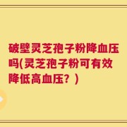 破壁灵芝孢子粉降血压吗(灵芝孢子粉可有效降低高血压？)