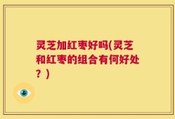 灵芝加红枣好吗(灵芝和红枣的组合有何好处？)