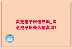 灵芝孢子粉怕热嘛_灵芝孢子粉是否耐高温？
