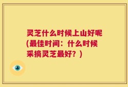 灵芝什么时候上山好呢(最佳时间：什么时候采摘灵芝最好？)