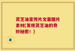 灵芝油宣传片文案图片素材(发现灵芝油的奇妙秘密！)