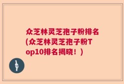 众芝林灵芝孢子粉排名(众芝林灵芝孢子粉Top10排名揭晓！)
