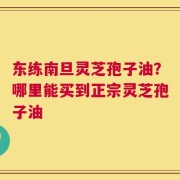 东练南旦灵芝孢子油？哪里能买到正宗灵芝孢子油