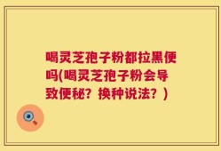 喝灵芝孢子粉都拉黑便吗(喝灵芝孢子粉会导致便秘？换种说法？)