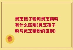 灵芝孢子粉和灵芝精粉有什么区别(灵芝孢子粉与灵芝精粉的区别)