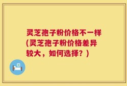 灵芝孢子粉价格不一样(灵芝孢子粉价格差异较大，如何选择？)