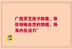 广西灵芝孢子胶囊，带你领略自然的馈赠，焕发内在活力”