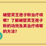 破壁灵芝孢子粉治疗咳嗽？了解破壁灵芝孢子粉的功效及其治疗咳嗽的方法？