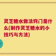 灵芝糖水做法窍门是什么(制作灵芝糖水的小技巧与方法)