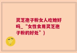 灵芝孢子粉女人吃她好吗_“女性食用灵芝孢子粉的好处”)