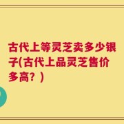 古代上等灵芝卖多少银子(古代上品灵芝售价多高？)