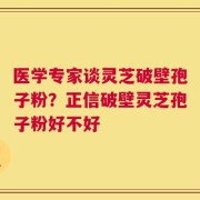医学专家谈灵芝破壁孢子粉？正信破壁灵芝孢子粉好不好
