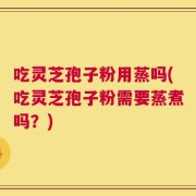 吃灵芝孢子粉用蒸吗(吃灵芝孢子粉需要蒸煮吗？)